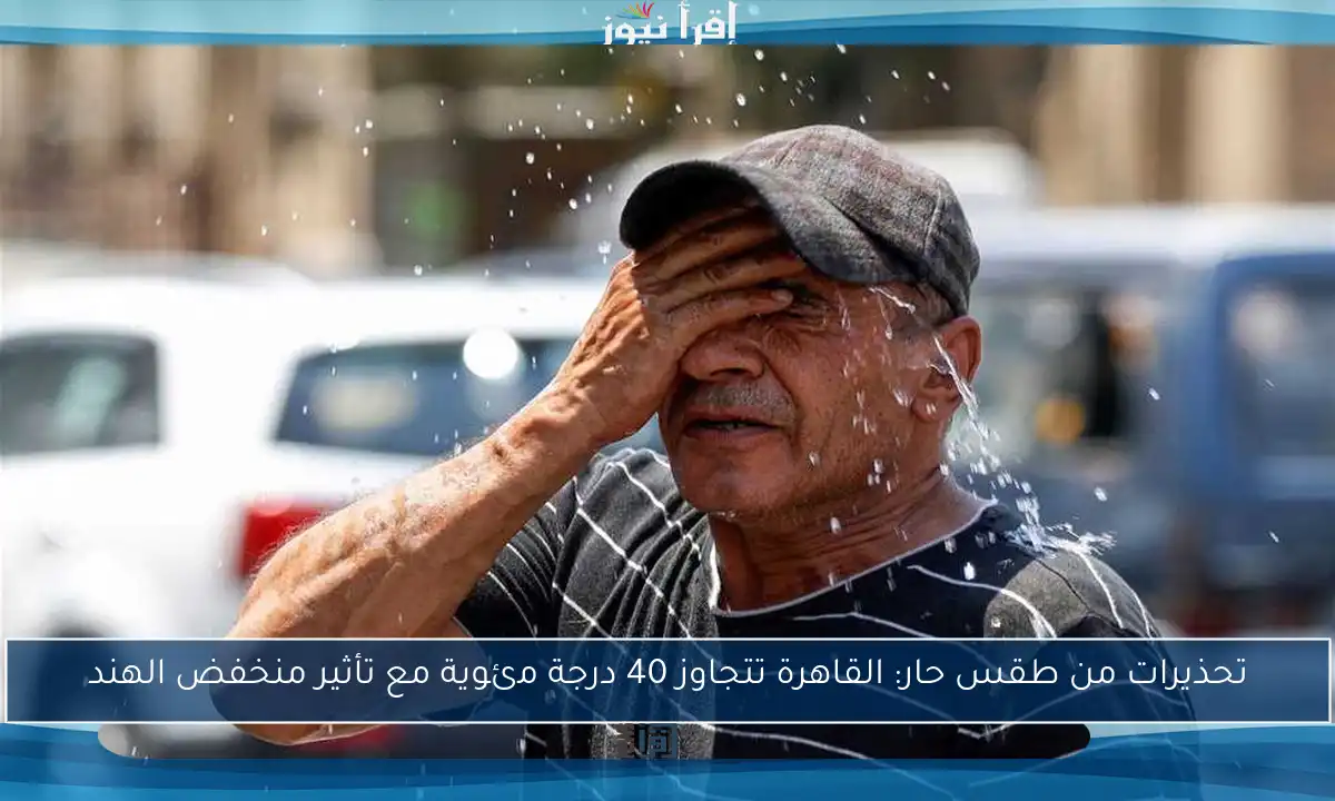 تحذيرات من طقس حار: القاهرة تتجاوز 40 درجة مئوية مع تأثير منخفض الهند