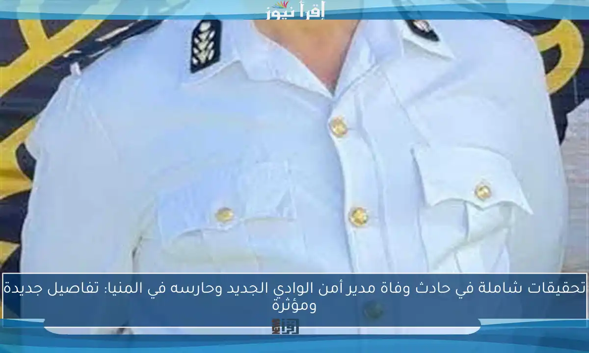 تحقيقات شاملة في حادث وفاة مدير أمن الوادي الجديد وحارسه في المنيا: تفاصيل جديدة ومؤثرة