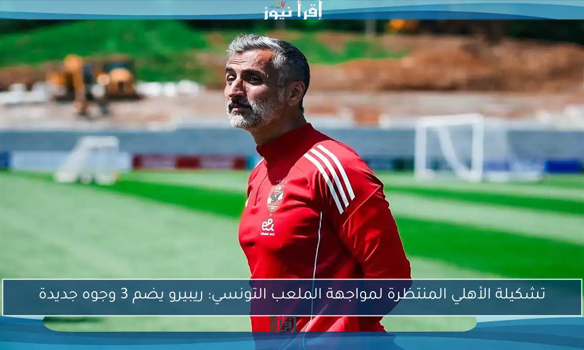 تشكيلة الأهلي المنتظرة لمواجهة الملعب التونسي: ريبيرو يضم 3 وجوه جديدة