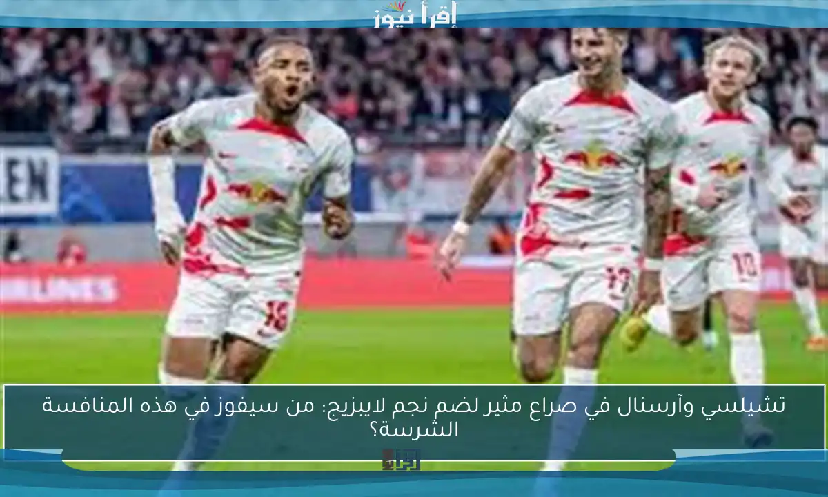 تشيلسي وآرسنال في صراع مثير لضم نجم لايبزيج: من سيفوز في هذه المنافسة الشرسة؟
