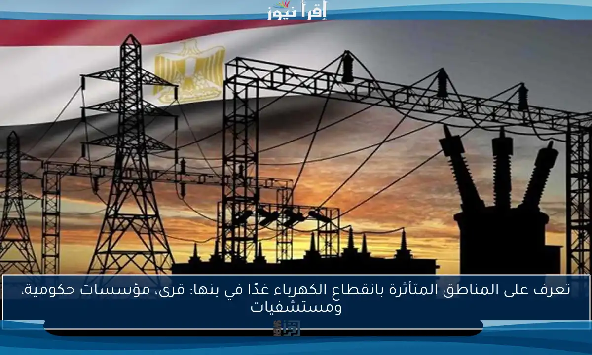 تعرف على المناطق المتأثرة بانقطاع الكهرباء غدًا في بنها: قرى، مؤسسات حكومية، ومستشفيات