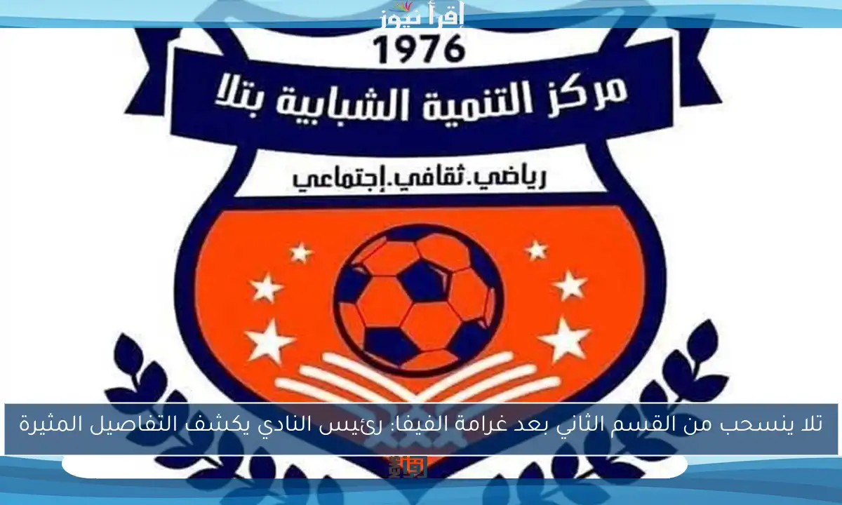 تلا ينسحب من القسم الثاني بعد غرامة الفيفا: رئيس النادي يكشف التفاصيل المثيرة