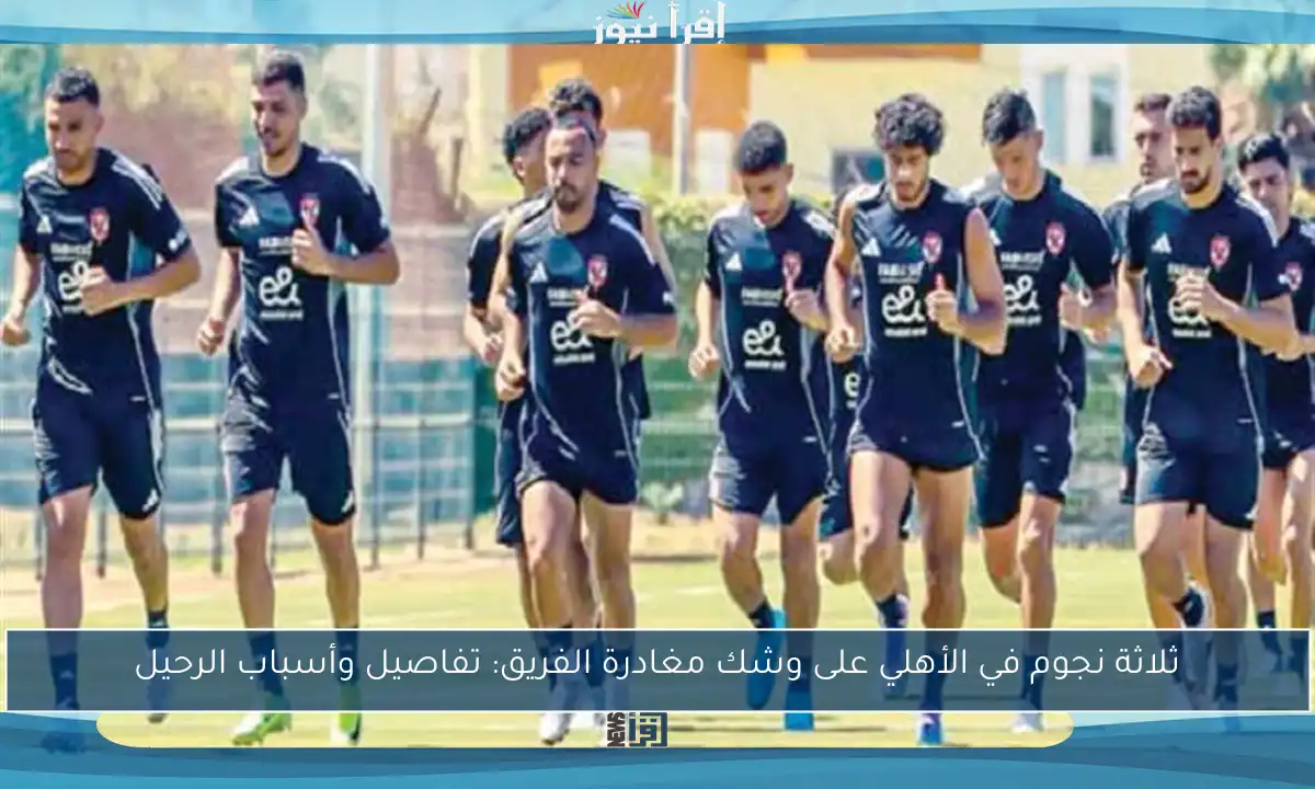 ثلاثة نجوم في الأهلي على وشك مغادرة الفريق: تفاصيل وأسباب الرحيل