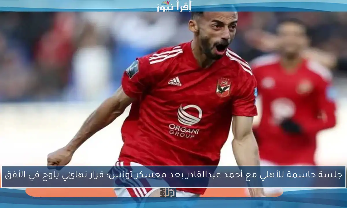 جلسة حاسمة للأهلي مع أحمد عبدالقادر بعد معسكر تونس: قرار نهائي يلوح في الأفق