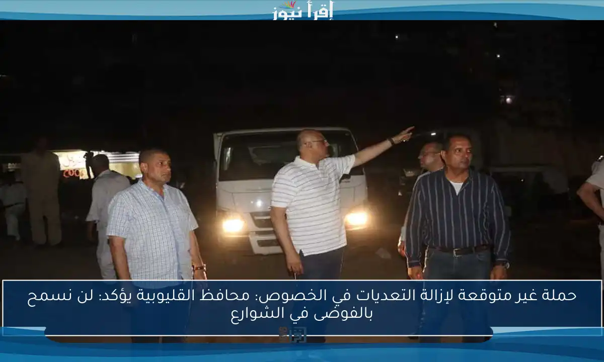 حملة غير متوقعة لإزالة التعديات في الخصوص: محافظ القليوبية يؤكد: لن نسمح بالفوضى في الشوارع