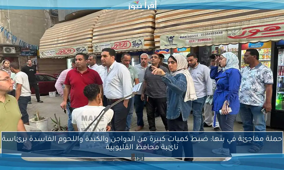 حملة مفاجئة في بنها: ضبط كميات كبيرة من الدواجن والكبدة واللحوم الفاسدة برئاسة نائبة محافظ القليوبية