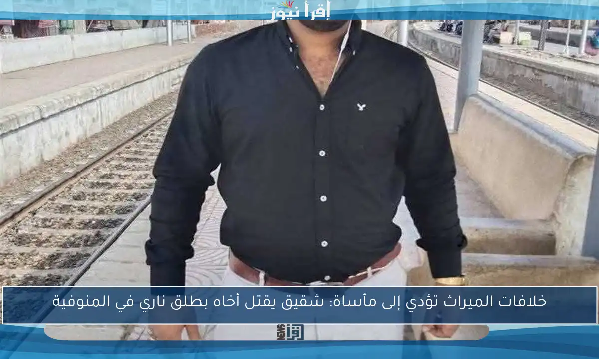 خلافات الميراث تؤدي إلى مأساة: شقيق يقتل أخاه بطلق ناري في المنوفية