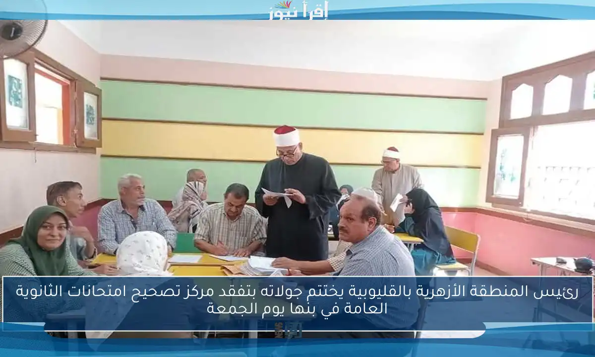 رئيس المنطقة الأزهرية بالقليوبية يختتم جولاته بتفقد مركز تصحيح امتحانات الثانوية العامة في بنها يوم الجمعة