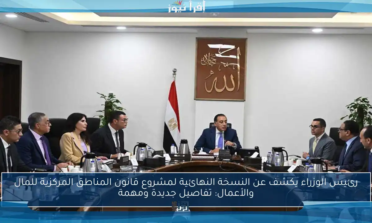 رئيس الوزراء يكشف عن النسخة النهائية لمشروع قانون المناطق المركزية للمال والأعمال: تفاصيل جديدة ومهمة