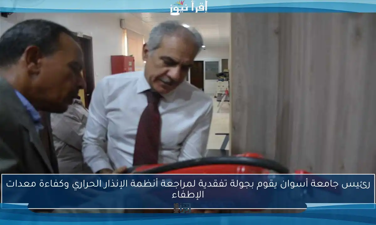 رئيس جامعة أسوان يقوم بجولة تفقدية لمراجعة أنظمة الإنذار الحراري وكفاءة معدات الإطفاء
