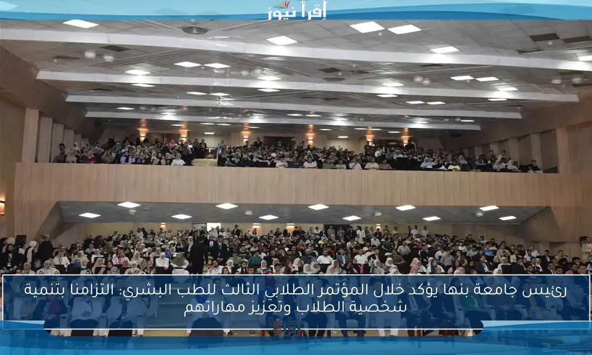 رئيس جامعة بنها يؤكد خلال المؤتمر الطلابي الثالث للطب البشري: التزامنا بتنمية شخصية الطلاب وتعزيز مهاراتهم