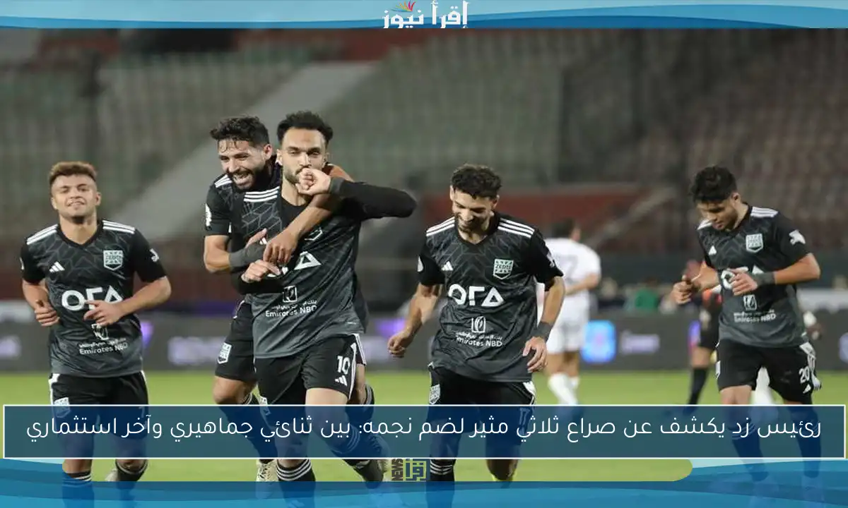 رئيس زد يكشف عن صراع ثلاثي مثير لضم نجمه: بين ثنائي جماهيري وآخر استثماري