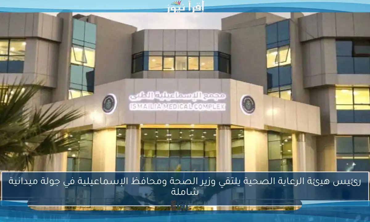 رئيس هيئة الرعاية الصحية يلتقي وزير الصحة ومحافظ الإسماعيلية في جولة ميدانية شاملة