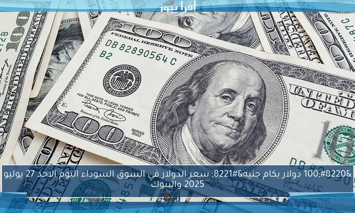“100 دولار بكام جنيه” سعر الدولار في السوق السوداء اليوم الاحد 27 يوليو 2025 والبنوك