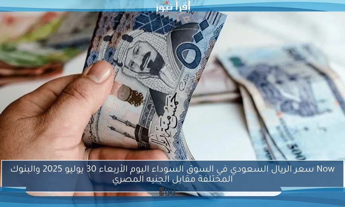 Now سعر الريال السعودي في السوق السوداء اليوم الأربعاء 30 يوليو 2025 والبنوك المختلفة مقابل الجنيه المصري