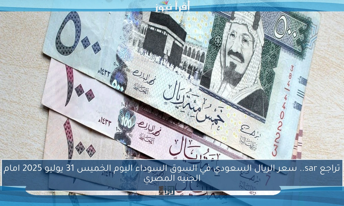تراجع sar.. سعر الريال السعودي في السوق السوداء اليوم الخميس 31 يوليو 2025 امام الجنيه المصري