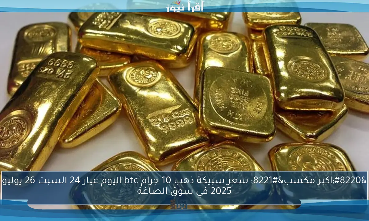“اكبر مكسب” سعر سبيكة ذهب 10 جرام btc اليوم عيار 24 السبت 26 يوليو 2025 في سوق الصاغة