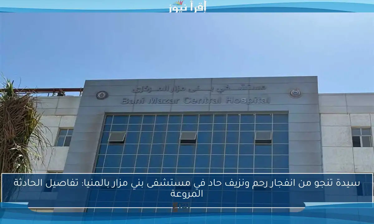 سيدة تنجو من انفجار رحم ونزيف حاد في مستشفى بني مزار بالمنيا: تفاصيل الحادثة المروعة