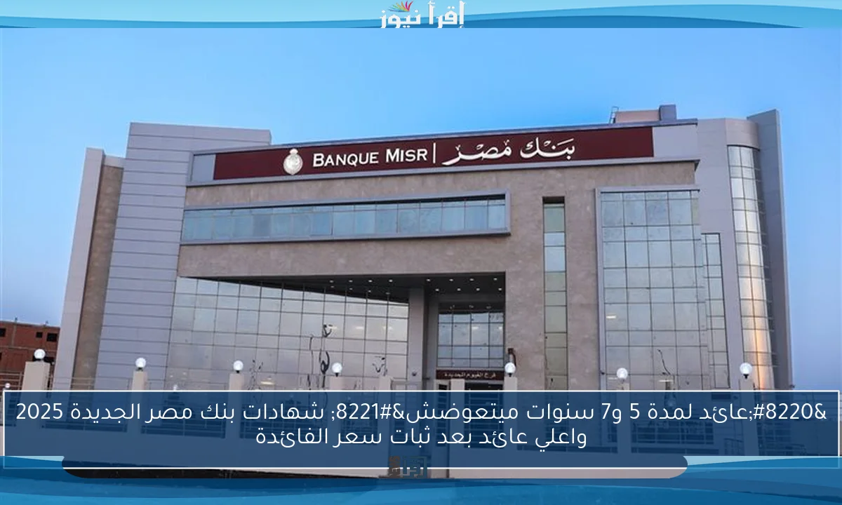 “عائد لمدة 5 و7 سنوات ميتعوضش” شهادات بنك مصر الجديدة 2025 واعلي عائد بعد ثبات سعر الفائدة