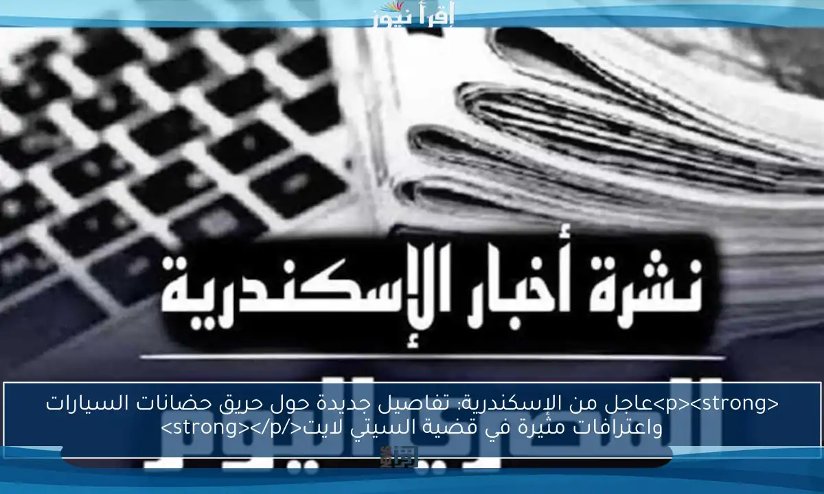 <p><strong>عاجل من الإسكندرية: تفاصيل جديدة حول حريق حضانات السيارات واعترافات مثيرة في قضية السيتي لايت</strong></p>