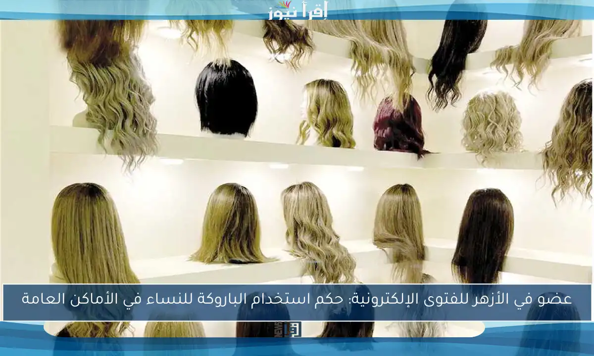 عضو في الأزهر للفتوى الإلكترونية: حكم استخدام الباروكة للنساء في الأماكن العامة