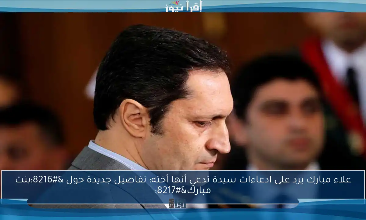 علاء مبارك يرد على ادعاءات سيدة تدعي أنها أخته: تفاصيل جديدة حول ‘بنت مبارك’