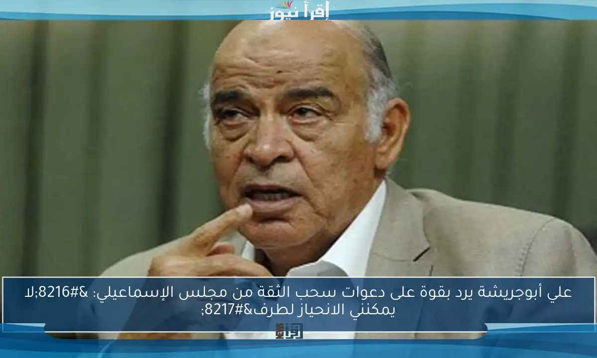 علي أبوجريشة يرد بقوة على دعوات سحب الثقة من مجلس الإسماعيلي: ‘لا يمكنني الانحياز لطرف’