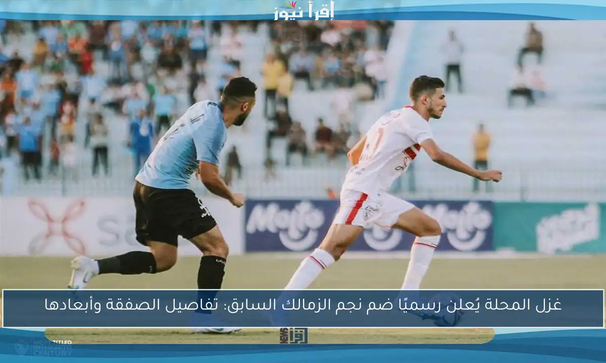 غزل المحلة يُعلن رسميًا ضم نجم الزمالك السابق: تفاصيل الصفقة وأبعادها