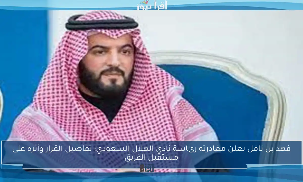 فهد بن نافل يعلن مغادرته رئاسة نادي الهلال السعودي: تفاصيل القرار وأثره على مستقبل الفريق