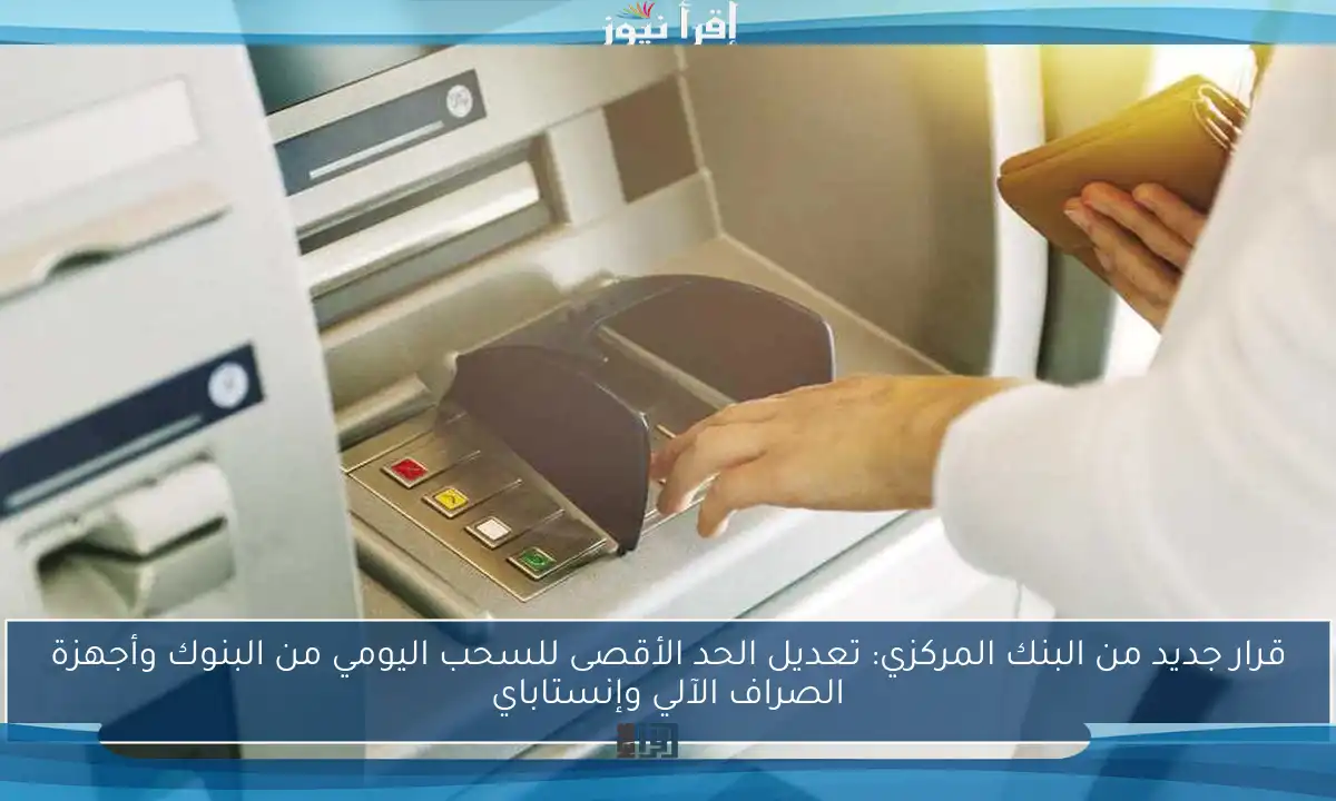 قرار جديد من البنك المركزي: تعديل الحد الأقصى للسحب اليومي من البنوك وأجهزة الصراف الآلي وإنستاباي