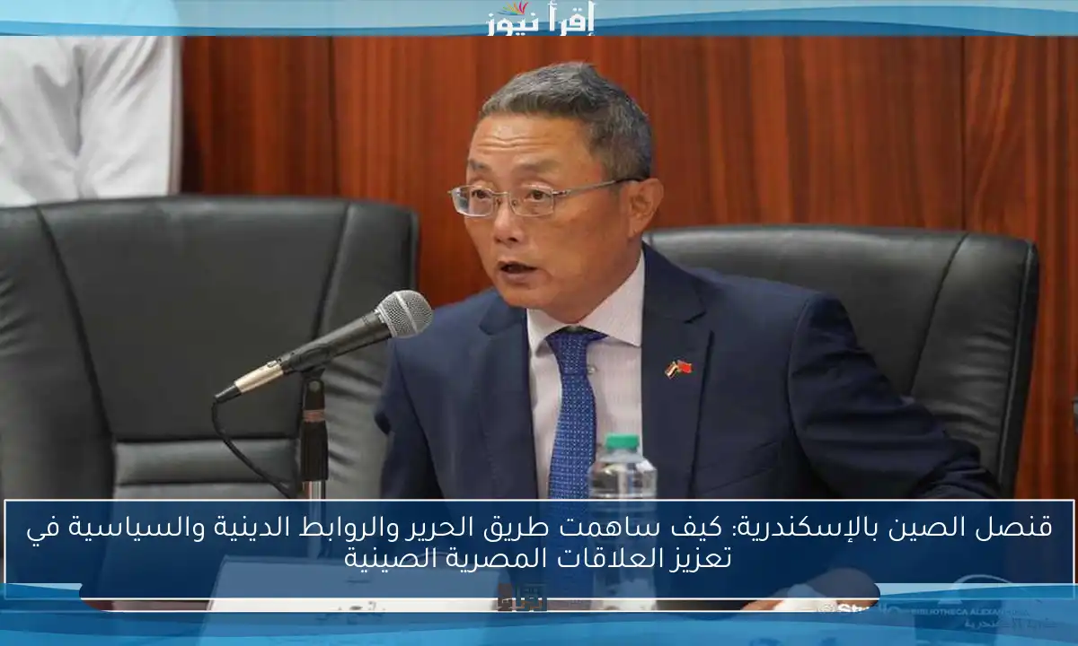 قنصل الصين بالإسكندرية: كيف ساهمت طريق الحرير والروابط الدينية والسياسية في تعزيز العلاقات المصرية الصينية