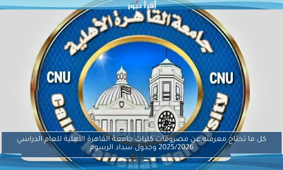 كل ما تحتاج معرفته عن مصروفات كليات جامعة القاهرة الأهلية للعام الدراسي 2025/2026 وجدول سداد الرسوم