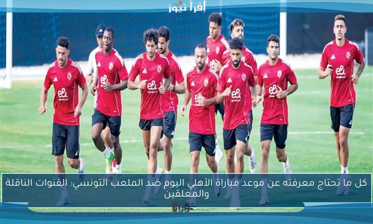 كل ما تحتاج معرفته عن موعد مباراة الأهلي اليوم ضد الملعب التونسي: القنوات الناقلة والمعلقين