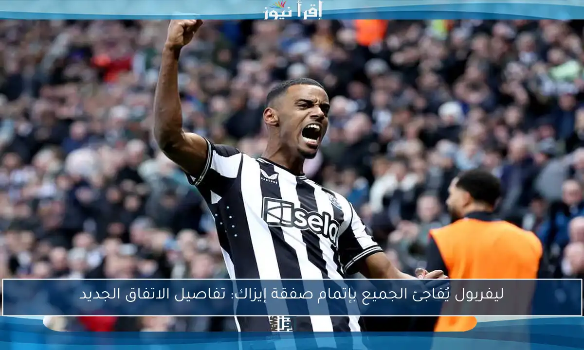 ليفربول يُفاجئ الجميع بإتمام صفقة إيزاك: تفاصيل الاتفاق الجديد