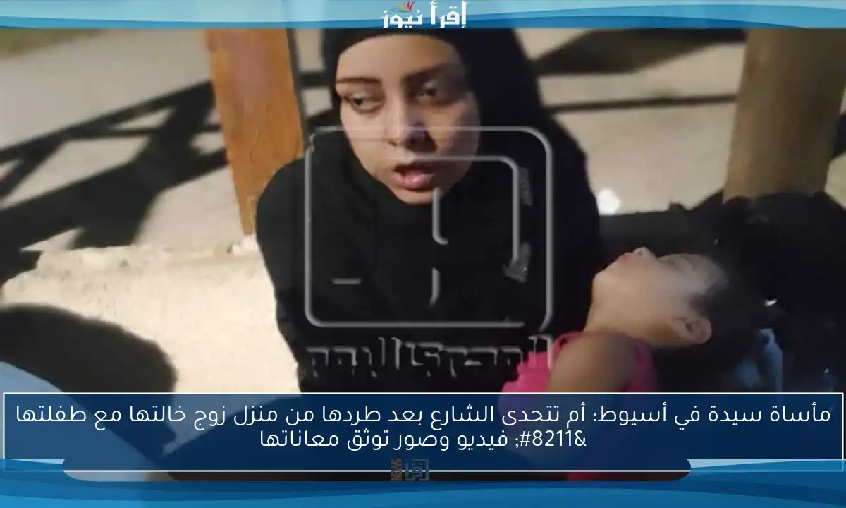 مأساة سيدة في أسيوط: أم تتحدى الشارع بعد طردها من منزل زوج خالتها مع طفلتها – فيديو وصور توثق معاناتها