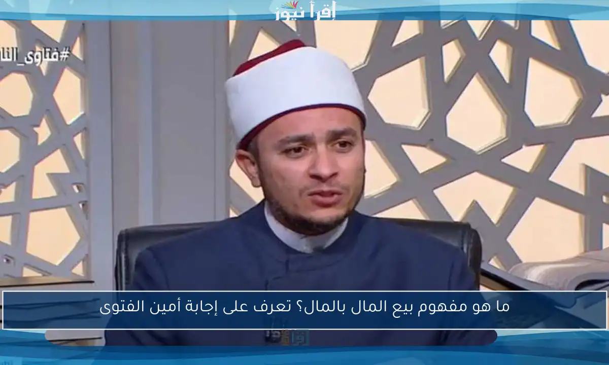 ما هو مفهوم بيع المال بالمال؟ تعرف على إجابة أمين الفتوى
