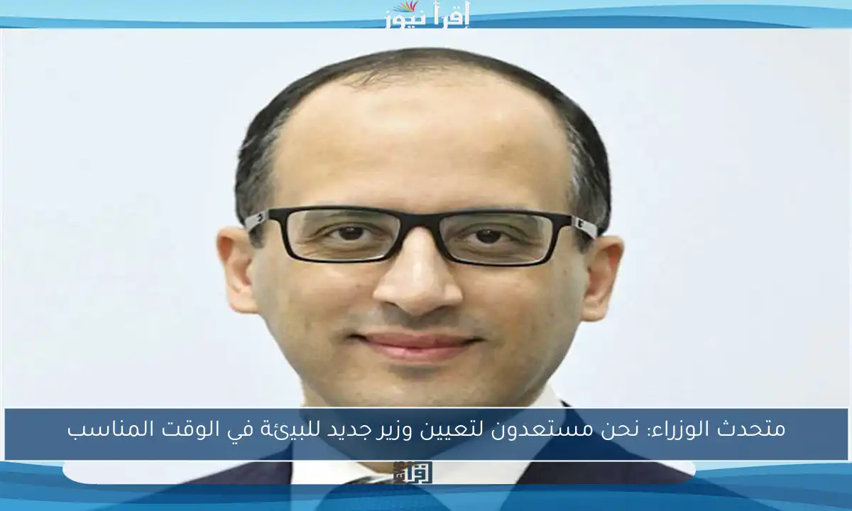 متحدث الوزراء: نحن مستعدون لتعيين وزير جديد للبيئة في الوقت المناسب
