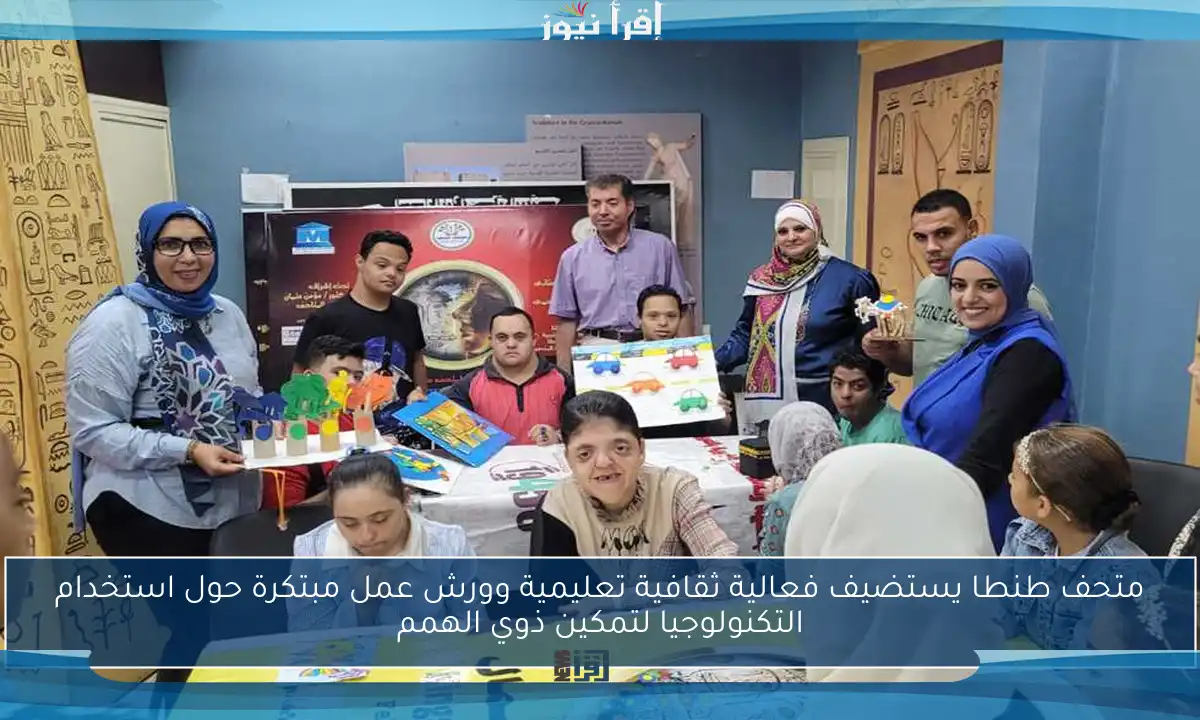 متحف طنطا يستضيف فعالية ثقافية تعليمية وورش عمل مبتكرة حول استخدام التكنولوجيا لتمكين ذوي الهمم