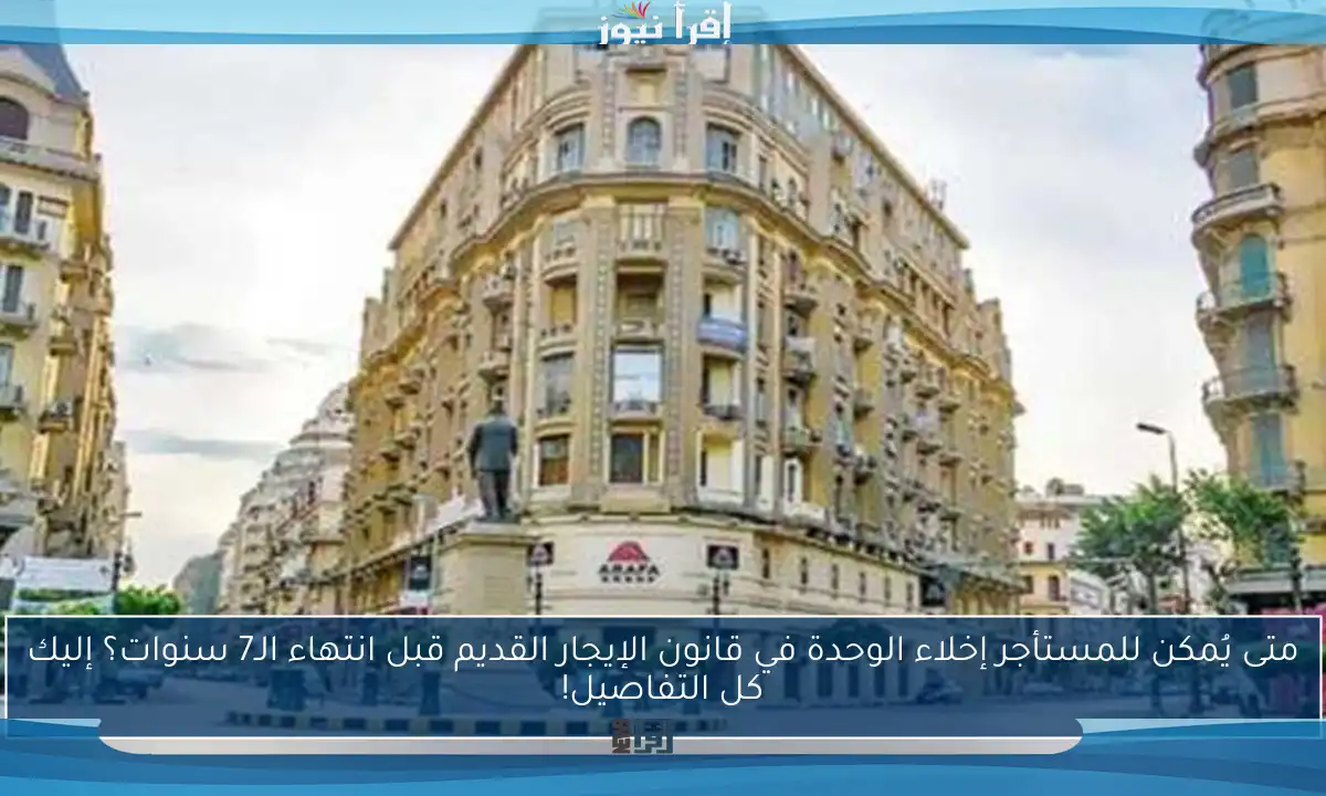 متى يُمكن للمستأجر إخلاء الوحدة في قانون الإيجار القديم قبل انتهاء الـ7 سنوات؟ إليك كل التفاصيل!