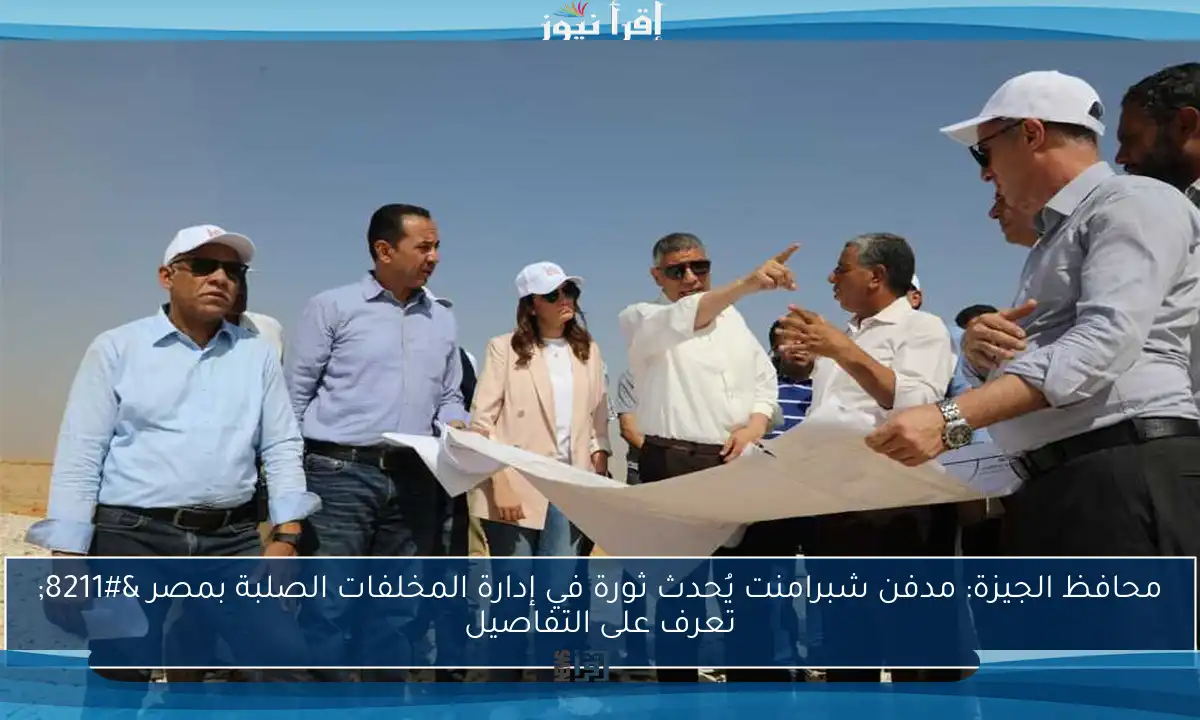 محافظ الجيزة: مدفن شبرامنت يُحدث ثورة في إدارة المخلفات الصلبة بمصر – تعرف على التفاصيل