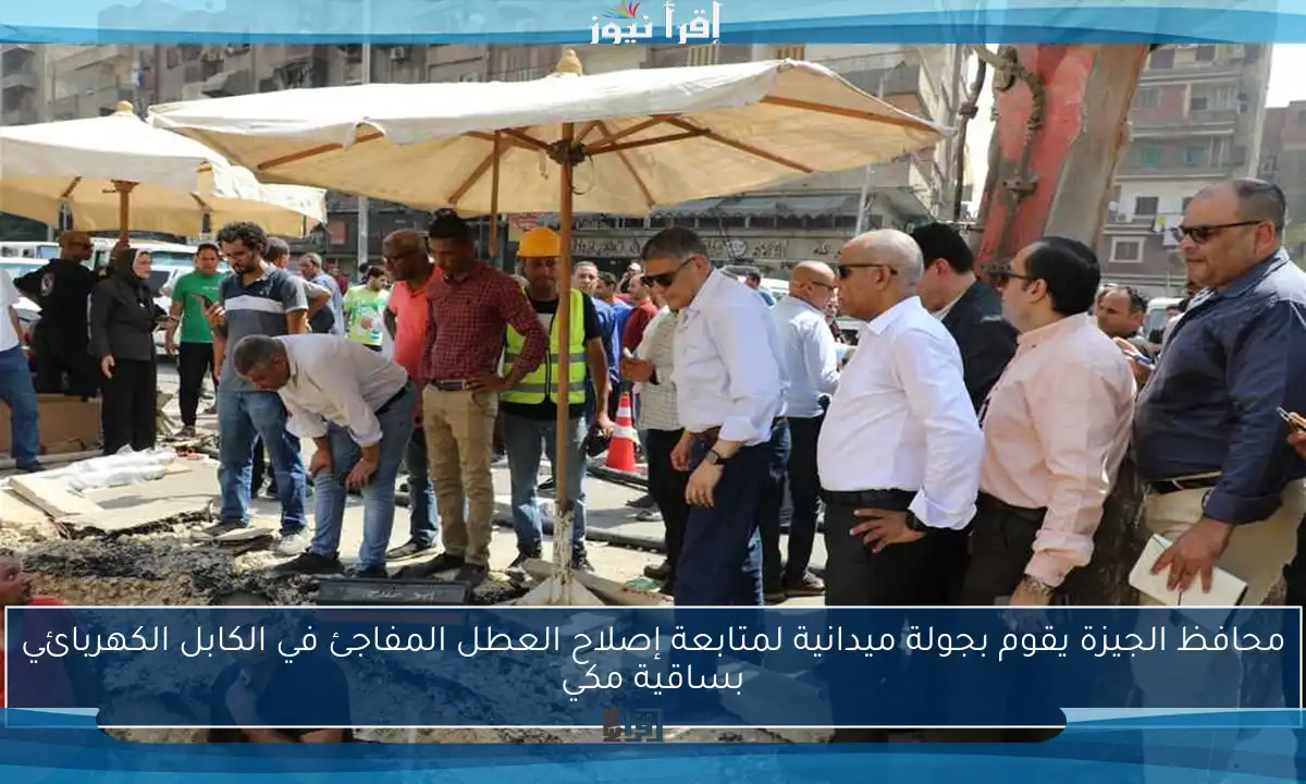 محافظ الجيزة يقوم بجولة ميدانية لمتابعة إصلاح العطل المفاجئ في الكابل الكهربائي بساقية مكي