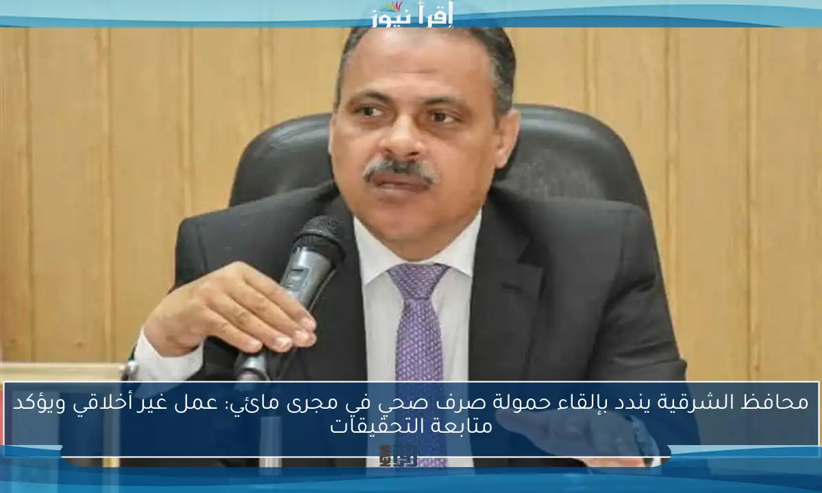 محافظ الشرقية يندد بإلقاء حمولة صرف صحي في مجرى مائي: عمل غير أخلاقي ويؤكد متابعة التحقيقات