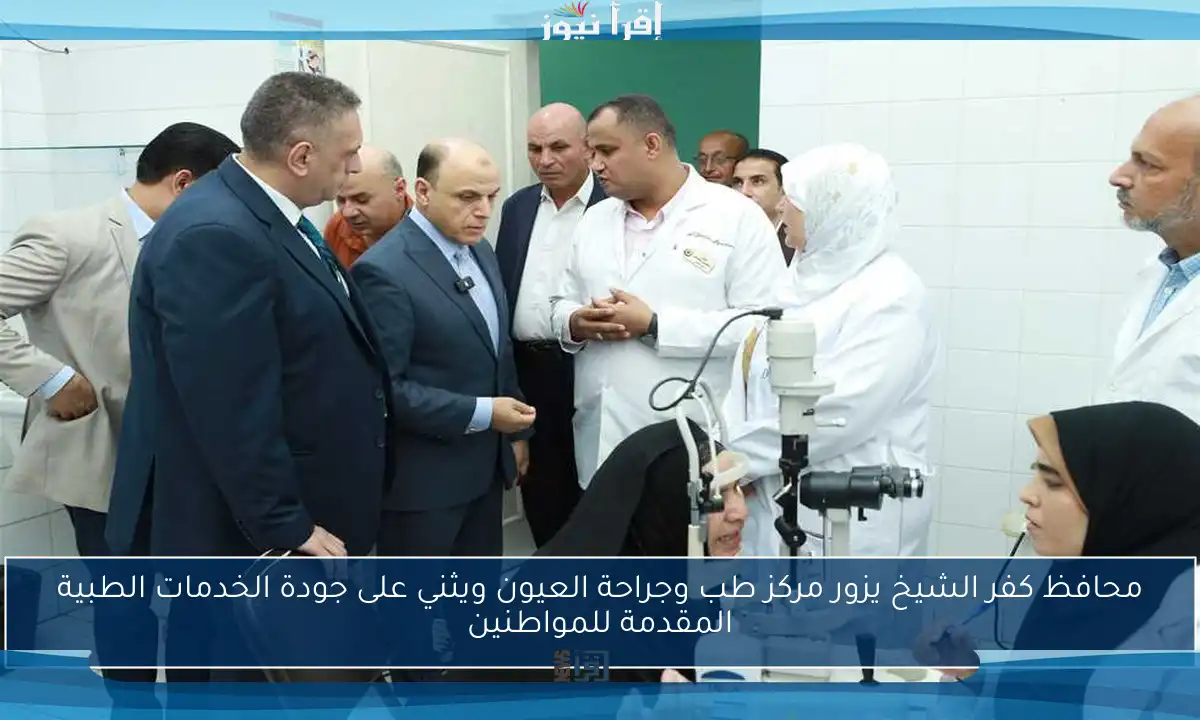 محافظ كفر الشيخ يزور مركز طب وجراحة العيون ويثني على جودة الخدمات الطبية المقدمة للمواطنين