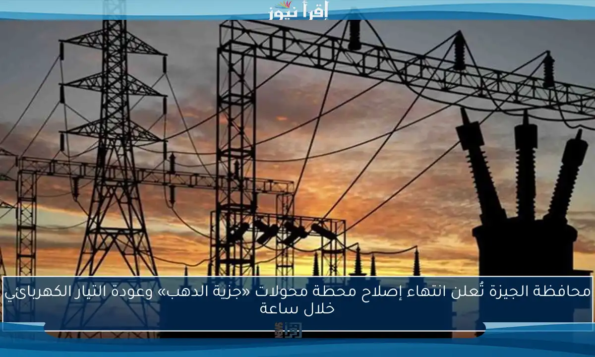 محافظة الجيزة تُعلن انتهاء إصلاح محطة محولات «جزية الدهب» وعودة التيار الكهربائي خلال ساعة