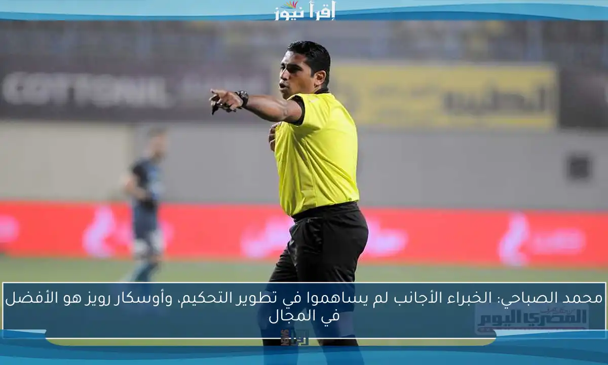 محمد الصباحي: الخبراء الأجانب لم يساهموا في تطوير التحكيم، وأوسكار رويز هو الأفضل في المجال