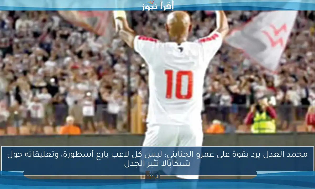 محمد العدل يرد بقوة على عمرو الجنايني: ليس كل لاعب بارع أسطورة، وتعليقاته حول شيكابالا تثير الجدل