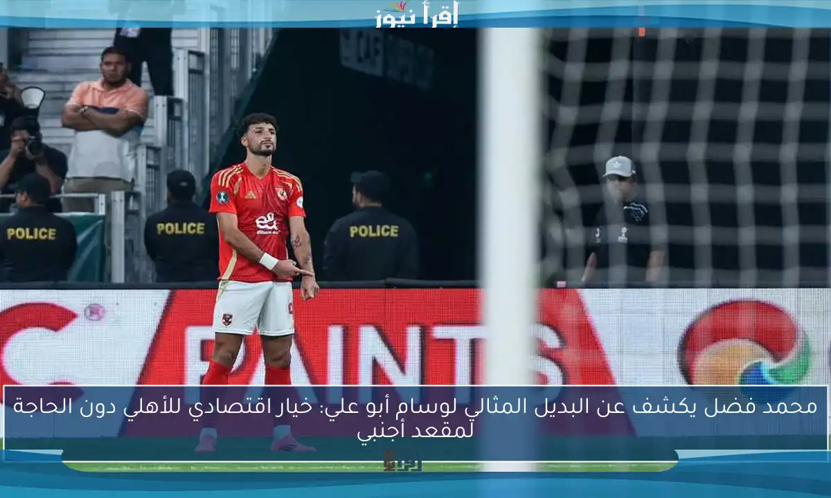 محمد فضل يكشف عن البديل المثالي لوسام أبو علي: خيار اقتصادي للأهلي دون الحاجة لمقعد أجنبي