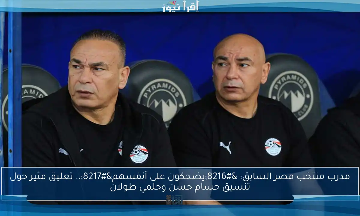 مدرب منتخب مصر السابق: ‘يضحكون على أنفسهم’.. تعليق مثير حول تنسيق حسام حسن وحلمي طولان