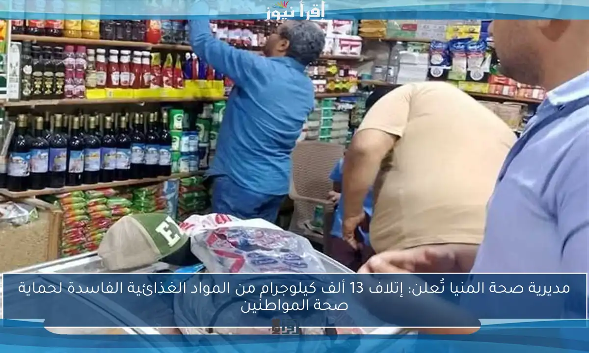 مديرية صحة المنيا تُعلن: إتلاف 13 ألف كيلوجرام من المواد الغذائية الفاسدة لحماية صحة المواطنين