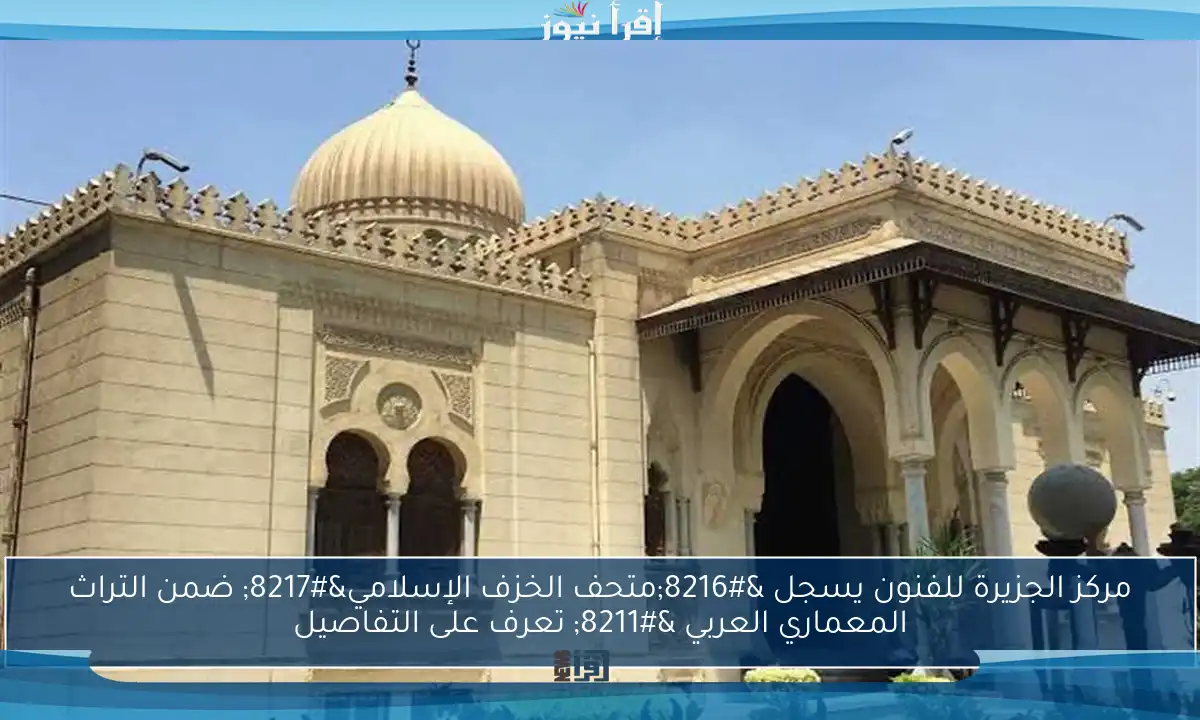 مركز الجزيرة للفنون يسجل ‘متحف الخزف الإسلامي’ ضمن التراث المعماري العربي – تعرف على التفاصيل
